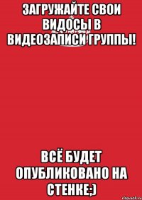 Загружайте свои видосы в видеозаписи группы! Всё будет опубликовано на стенке;)