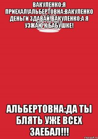 Вакуленко:Я приехал!Альбертовна:Вакуленко деньги здавай!Вакуленко:А я уэжаю к бабушке! Альбертовна:Да ты блять уже всех заебал!!!