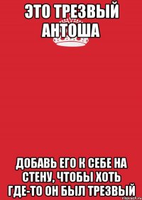 это трезвый антоша добавь его к себе на стену, чтобы хоть где-то он был трезвый