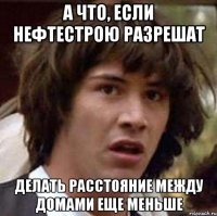 А ЧТО, ЕСЛИ НЕФТЕСТРОЮ РАЗРЕШАТ ДЕЛАТЬ РАССТОЯНИЕ МЕЖДУ ДОМАМИ ЕЩЕ МЕНЬШЕ