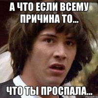 А что если всему причина то... Что ты проспала...