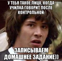 У тебя такое лицо, когда училка говорит после контрольной: Записываем домашнее задание))