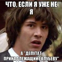 Что, если я уже не я а "депутат принадлежащий Голубеву"