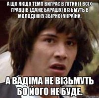 А що якщо Темп виграє В Літині і всіх гравців (даже Барашу) візьмуть в молодіжку збірної України. А Вадіма не візьмуть бо його не буде.