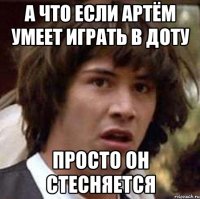 А что если артём умеет играть в доту просто он стесняется