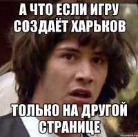 А ЧТО ЕСЛИ ИГРУ СОЗДАЁТ ХАРЬКОВ ТОЛЬКО НА ДРУГОЙ СТРАНИЦЕ