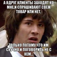 а вдруг клиенты заходят ко мне,и спрашивают свеж товар или нет, только потому что им скучно,и поговорить не с кем...