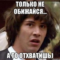 Только не обижайся... а то отхватишь)