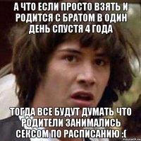 А что если просто взять и родится с братом в один день спустя 4 года Тогда все будут думать что родители занимались сексом по расписанию :(