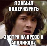 Я забыл подержурить ЗавтрА НА ПРЕСС К АПАЛИКОВУ