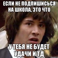 Если не подпишисься на школа, это что У тебя не будет удачи и тд