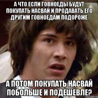 а что если говноеды будут покупать насвай и продавать его другим говноедам подороже а потом покупать насвай побольше и подешевле?