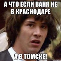 А что если ваня не в краснодаре а в томске!