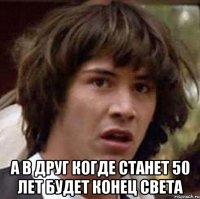  А в друг когде станет 50 лет будет конец света