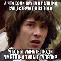 А что если наука и религия существуют для того, чтобы умные люди умнели, а тупые тупели?