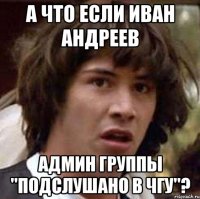 А ЧТО ЕСЛИ ИВАН АНДРЕЕВ АДМИН ГРУППЫ "ПОДСЛУШАНО В ЧГУ"?