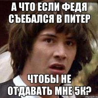 а что если федя съебался в питер чтобы не отдавать мне 5к?