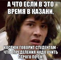 А ЧТО ЕСЛИ В ЭТО ВРЕМЯ В КАЗАНИ, КОСТЮК ГОВОРИТ СТУДЕНТАМ - ЧТО ОПРЕДЕЛЕНИЯ НАДО УЧИТЬ СТРОГО ПО Г.К.