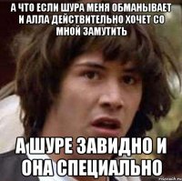 А ЧТО ЕСЛИ ШУРА МЕНЯ ОБМАНЫВАЕТ И АЛЛА ДЕЙСТВИТЕЛЬНО ХОЧЕТ СО МНОЙ ЗАМУТИТЬ А ШУРЕ ЗАВИДНО И ОНА СПЕЦИАЛЬНО