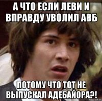 А ЧТО ЕСЛИ ЛЕВИ И ВПРАВДУ УВОЛИЛ АВБ ПОТОМУ ЧТО ТОТ НЕ ВЫПУСКАЛ АДЕБАЙОРА?!