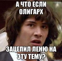 А что если Олигарх Зацепил Леню на эту тему?