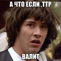 а что если ,ттр валит