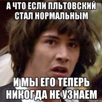 А что если Пльтовский стал нормальным И мы его теперь никогда не узнаем