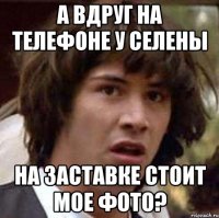 А вдруг на телефоне у Селены На заставке стоит мое фото?