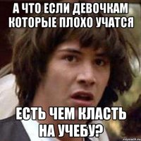 А что если девочкам которые плохо учатся Есть чем класть на учебу?