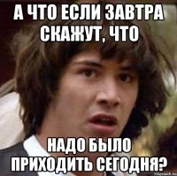 А что если завтра скажут, что надо было приходить сегодня?