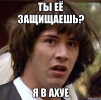 ты её защищаешь? я в ахуе