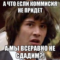 А что если коммисия не придет а мы всеравно не сдадим?!