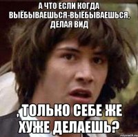 а что если когда выёбываешься-выёбываешься, делая вид , только себе же хуже делаешь?