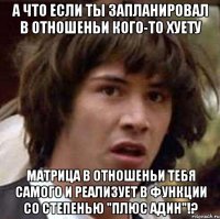 а что если ты запланировал в отношеньи кого-то хуету матрица в отношеньи тебя самого и реализует в функции со степенью "плюс адин"!?