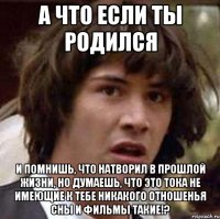 а что если ты родился и помнишь, что натворил в прошлой жизни, но думаешь, что это тока не имеющие к тебе никакого отношенья сны и фильмы такие!?