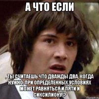 а что если , ты считаешь что дважды два, когда нужно, при определённых условиях может равняться и пяти и сиксилиону!?