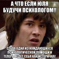 А что если Юля будучи психологом!! Стала одна из нуждающихся психологической помощи,и теперь ведёт себя как истеричка!