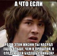 а что если раз в этой жизни ты насрал ещё больше, чем в прошлой, в следующей будешь свиньёй?