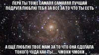 Лера ты тоже самаяя самаяяя лучшай подруга люблю тебя за всё за то что ты есть А ещё люблю твоё мам за то что она сделала токого чуда как ты..... чмоки чмоки