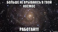 Больше не врываюсь в твой КосмоС РАБОТАЙ!!!