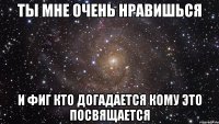 ТЫ МНЕ ОЧЕНЬ НРАВИШЬСЯ И ФИГ КТО ДОГАДАЕТСЯ КОМУ ЭТО ПОСВЯЩАЕТСЯ