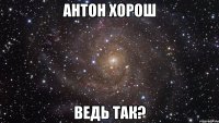 Антон хорош Ведь так?