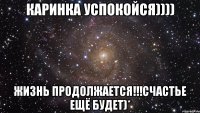 Каринка успокойся)))) Жизнь продолжается!!!Счастье ещё будет)*