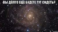 Вы долго еще будете тут сидеть? 