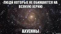 ЛЮДИ КОТОРЫЕ НЕ ОБИЖАЮТСЯ НА ВСЯКУЮ ХЕРНЮ АХУЕННЫ