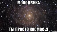 МОЛОДЁЖКА ТЫ ПРОСТО КОСМОС :3