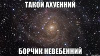 Такой ахуенний Борчик невебенний