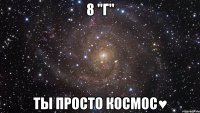 8 "Г" ты просто космос♥