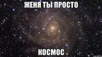 ЖЕНЯ ты просто КОСМОС