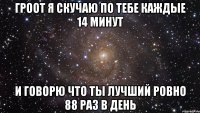 Гроот я скучаю по тебе каждые 14 минут И говорю что ты лучший ровно 88 раз в день